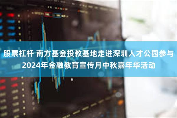 股票杠杆 南方基金投教基地走进深圳人才公园参与2024年金融教育宣传月中秋嘉年华活动