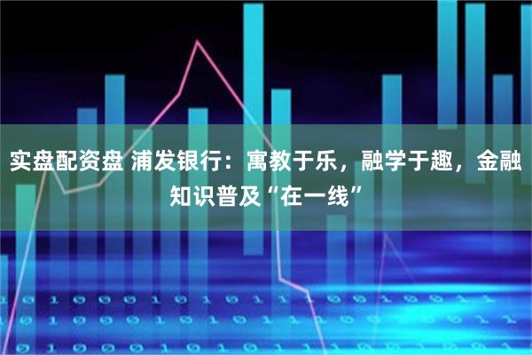 实盘配资盘 浦发银行：寓教于乐，融学于趣，金融知识普及“在一线”