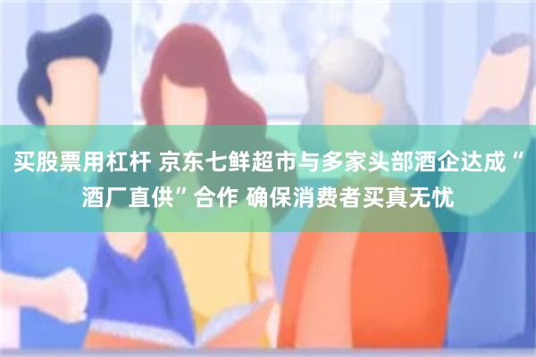 买股票用杠杆 京东七鲜超市与多家头部酒企达成“酒厂直供”合作 确保消费者买真无忧