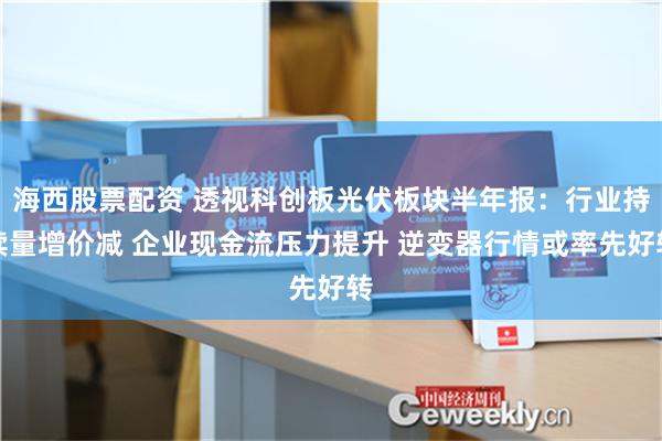 海西股票配资 透视科创板光伏板块半年报：行业持续量增价减 企业现金流压力提升 逆变器行情或率先好转