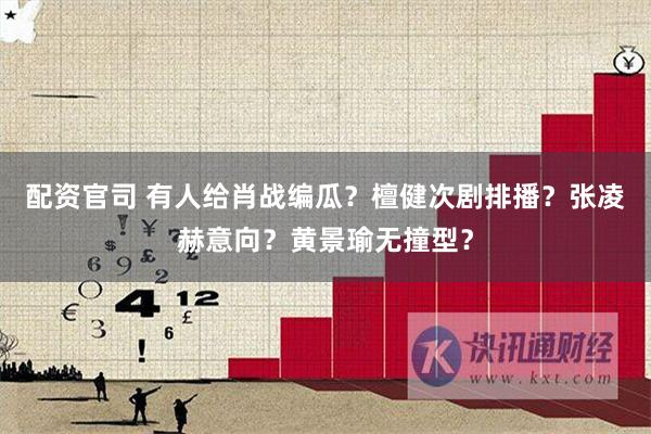 配资官司 有人给肖战编瓜？檀健次剧排播？张凌赫意向？黄景瑜无撞型？