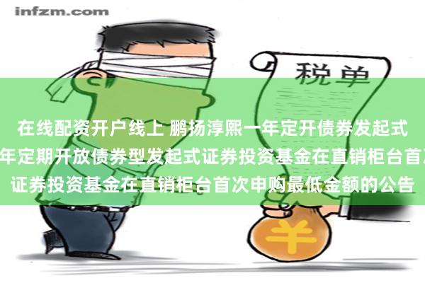 在线配资开户线上 鹏扬淳熙一年定开债券发起式: 关于调整鹏扬淳熙一年定期开放债券型发起式证券投资基金在直销柜台首次申购最低金额的公告