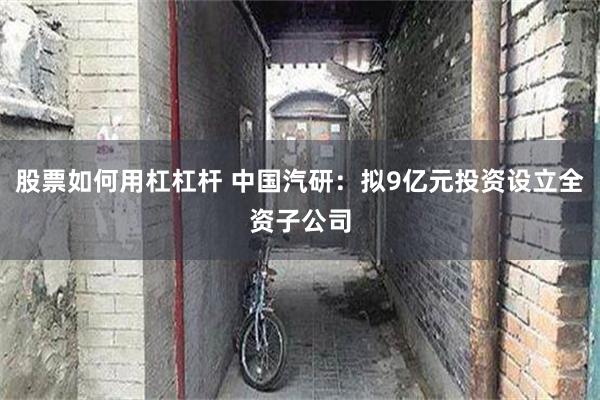 股票如何用杠杠杆 中国汽研：拟9亿元投资设立全资子公司