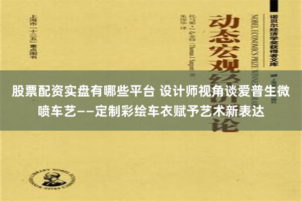 股票配资实盘有哪些平台 设计师视角谈爱普生微喷车艺——定制彩绘车衣赋予艺术新表达