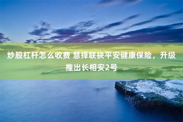 炒股杠杆怎么收费 慧择联袂平安健康保险，升级推出长相安2号