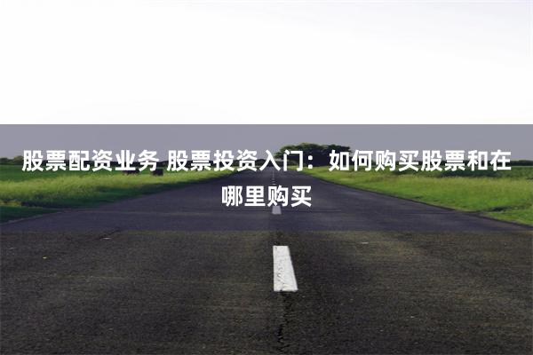 股票配资业务 股票投资入门：如何购买股票和在哪里购买