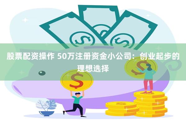 股票配资操作 50万注册资金小公司：创业起步的理想选择