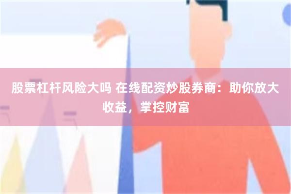 股票杠杆风险大吗 在线配资炒股券商：助你放大收益，掌控财富