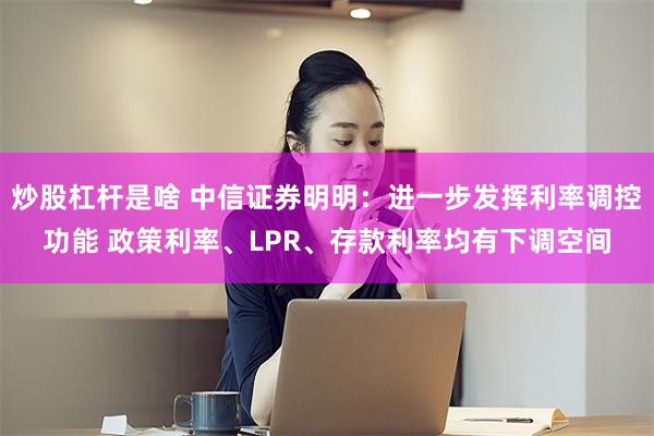 炒股杠杆是啥 中信证券明明：进一步发挥利率调控功能 政策利率、LPR、存款利率均有下调空间