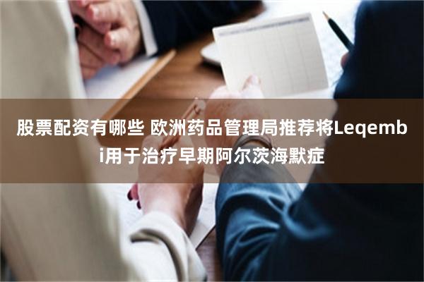 股票配资有哪些 欧洲药品管理局推荐将Leqembi用于治疗早期阿尔茨海默症