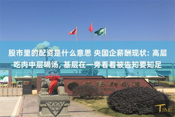 股市里的配资是什么意思 央国企薪酬现状: 高层吃肉中层喝汤, 基层在一旁看着被告知要知足