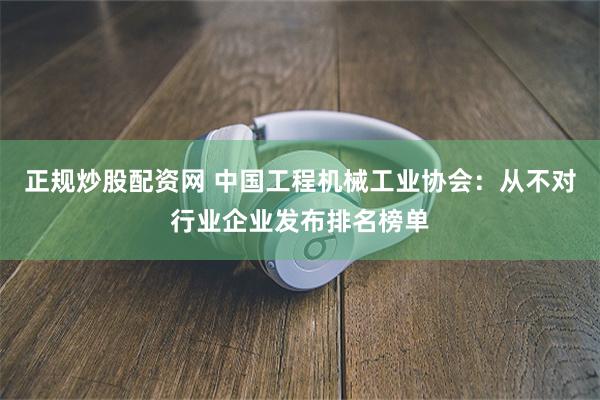 正规炒股配资网 中国工程机械工业协会：从不对行业企业发布排名榜单