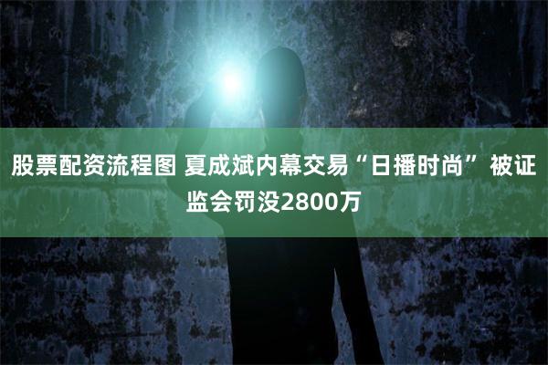 股票配资流程图 夏成斌内幕交易“日播时尚” 被证监会罚没2800万