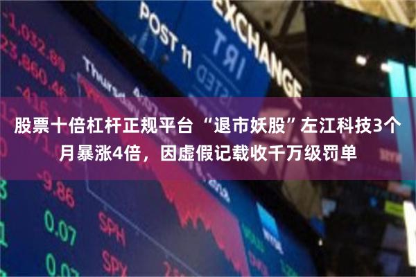 股票十倍杠杆正规平台 “退市妖股”左江科技3个月暴涨4倍，因虚假记载收千万级罚单