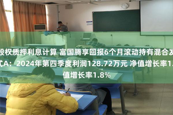 股权质押利息计算 富国腾享回报6个月滚动持有混合发起式A：2024年第四季度利润128.72万元 净值增长率1.8%