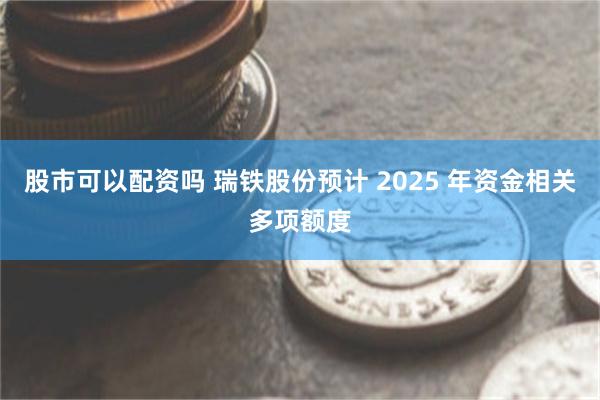 股市可以配资吗 瑞铁股份预计 2025 年资金相关多项额度