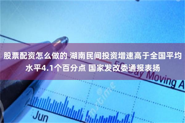 股票配资怎么做的 湖南民间投资增速高于全国平均水平4.1个百分点 国家发改委通报表扬