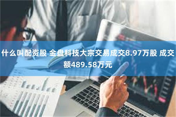 什么叫配资股 金盘科技大宗交易成交8.97万股 成交额489.58万元