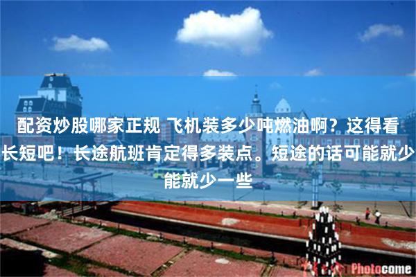 配资炒股哪家正规 飞机装多少吨燃油啊？这得看航程长短吧！长途航班肯定得多装点。短途的话可能就少一些
