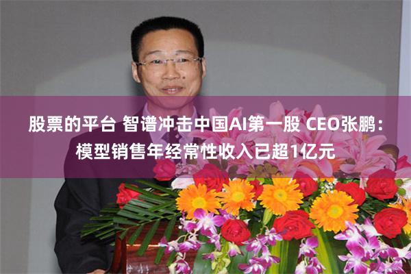 股票的平台 智谱冲击中国AI第一股 CEO张鹏：模型销售年经常性收入已超1亿元