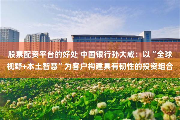 股票配资平台的好处 中国银行孙大威：以“全球视野+本土智慧”为客户构建具有韧性的投资组合