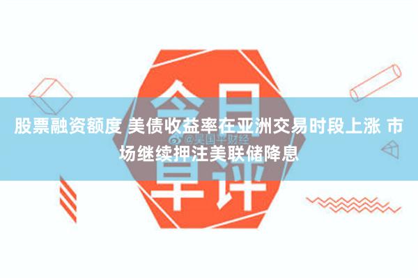 股票融资额度 美债收益率在亚洲交易时段上涨 市场继续押注美联储降息