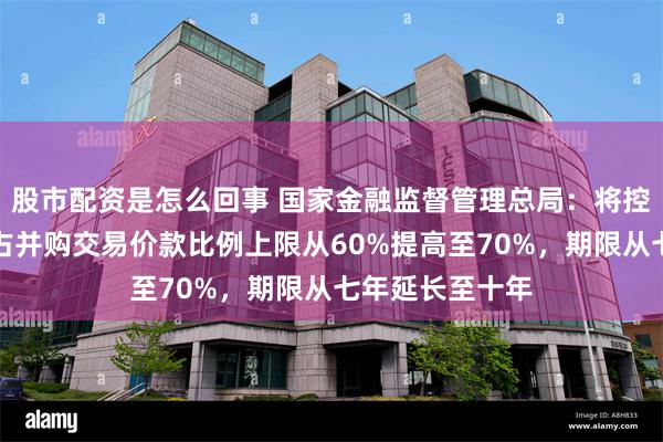 股市配资是怎么回事 国家金融监督管理总局：将控制型并购贷款占并购交易价款比例上限从60%提高至70%，期限从七年延长至十年