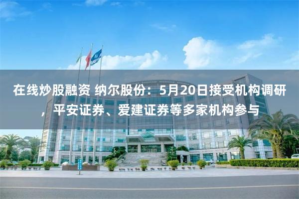 在线炒股融资 纳尔股份：5月20日接受机构调研，平安证券、爱建证券等多家机构参与