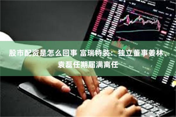 股市配资是怎么回事 富瑞特装：独立董事姜林、袁磊任期届满离任