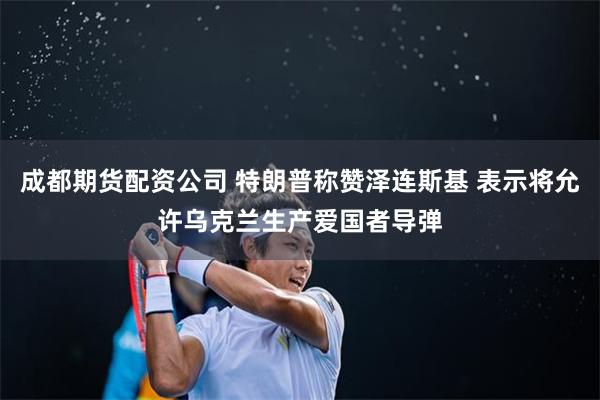 成都期货配资公司 特朗普称赞泽连斯基 表示将允许乌克兰生产爱国者导弹