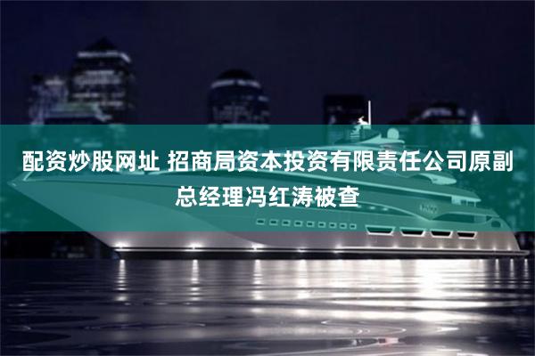 配资炒股网址 招商局资本投资有限责任公司原副总经理冯红涛被查