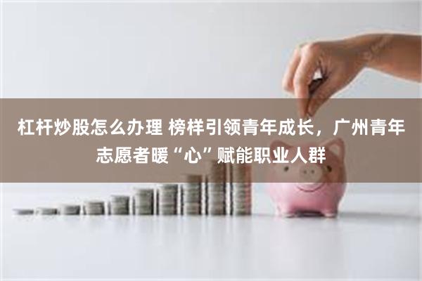 杠杆炒股怎么办理 榜样引领青年成长，广州青年志愿者暖“心”赋能职业人群