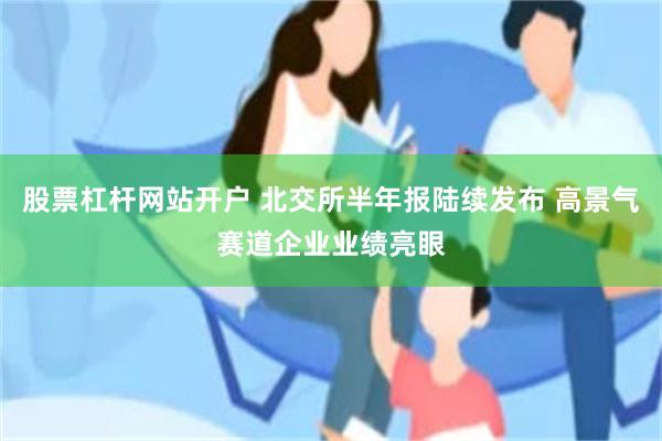股票杠杆网站开户 北交所半年报陆续发布 高景气赛道企业业绩亮眼