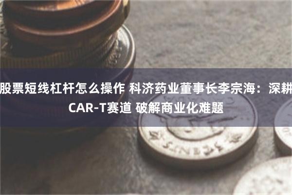 股票短线杠杆怎么操作 科济药业董事长李宗海：深耕CAR-T赛道 破解商业化难题