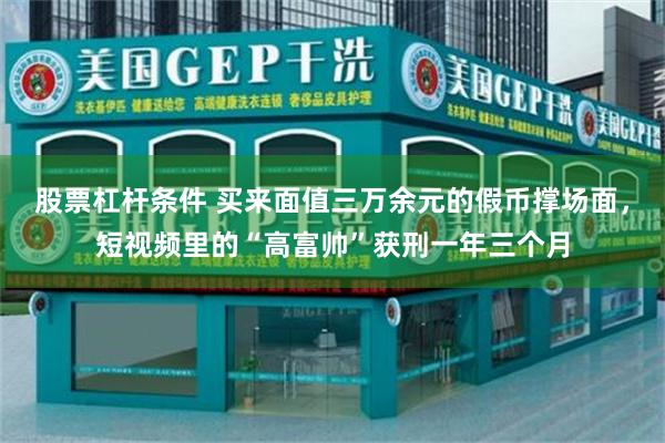 股票杠杆条件 买来面值三万余元的假币撑场面，短视频里的“高富帅”获刑一年三个月
