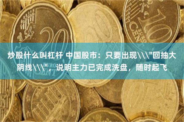 炒股什么叫杠杆 中国股市：只要出现\＂回抽大阴线\＂，说明主力已完成洗盘，随时起飞