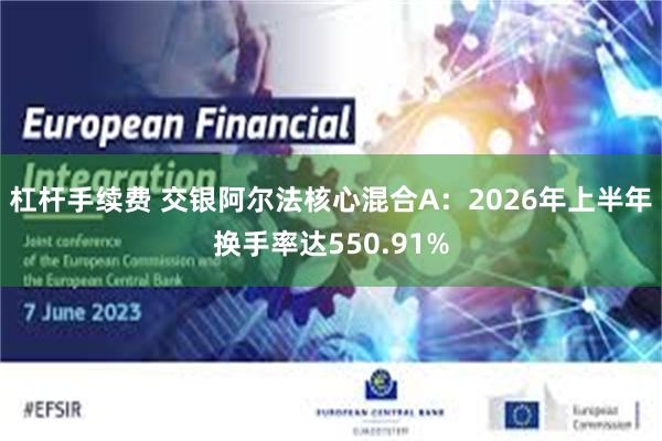 杠杆手续费 交银阿尔法核心混合A：2026年上半年换手率达550.91%