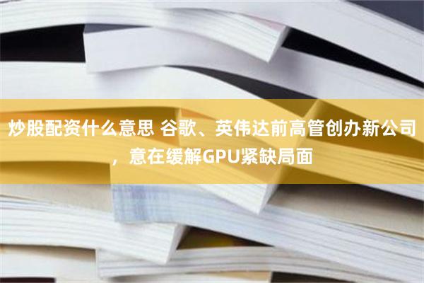 炒股配资什么意思 谷歌、英伟达前高管创办新公司，意在缓解GPU紧缺局面