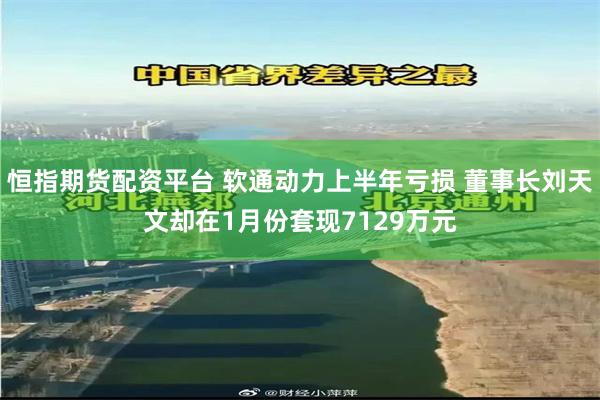 恒指期货配资平台 软通动力上半年亏损 董事长刘天文却在1月份套现7129万元